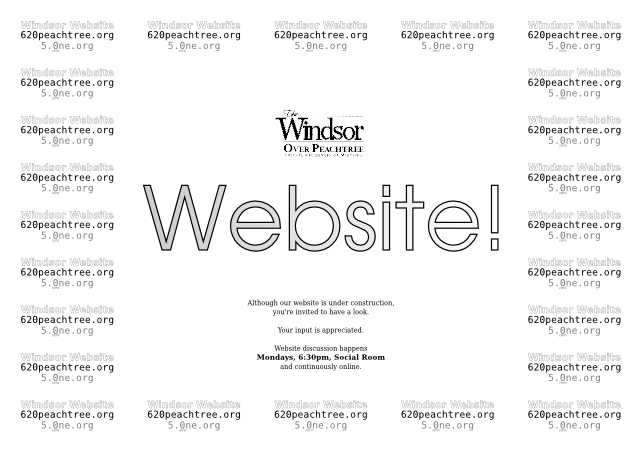 Although our website is under construction, you're invited to have a look.  Your input is appreciated.  Website discussion happens Mondays, 6:30pm, Social Room and continuously online.  Windsor Website, 620peachtree.org, 5.0ne.org.